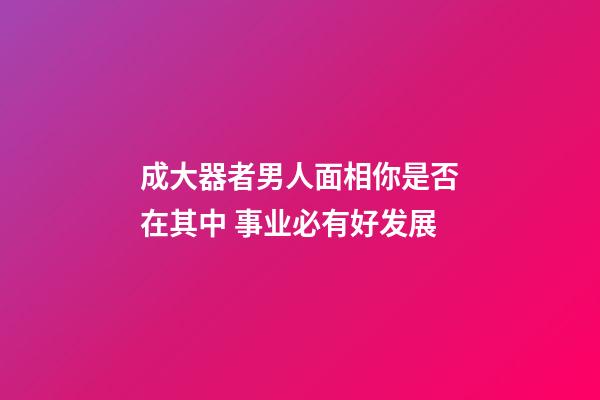 成大器者男人面相你是否在其中 事业必有好发展